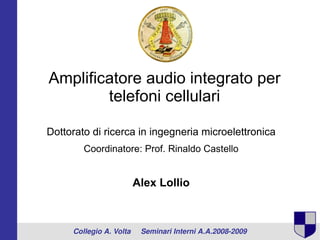 Amplificatore audio integrato per
        telefoni cellulari

Dottorato di ricerca in ingegneria microelettronica
        Coordinatore: Prof. Rinaldo Castello


                      Alex Lollio



     Collegio A. Volta     Seminari Interni A.A.2008­2009
 