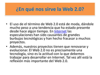 ¿En qué nos sirve la Web 2.0?El uso de el término de Web 2.0 está de moda, dándole mucho peso a una tendencia que ha estado presente desde hace algún tiempo. En Internet las especulaciones han sido causantes de grandes burbujas tecnológicas y han hecho fracasar a muchos proyectos.Además, nuestros proyectos tienen que renovarse y evolucionar. El Web 2.0 no es precisamente una tecnología, sino es la actitud con la que debemos trabajar para desarrollar en Internet. Tal vez allí está la reflexión más importante del Web 2.0.