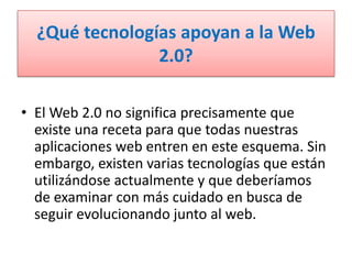 ¿Qué tecnologías apoyan a la Web 2.0?El Web 2.0 no significa precisamente que existe una receta para que todas nuestras aplicaciones web entren en este esquema. Sin embargo, existen varias tecnologías que están utilizándose actualmente y que deberíamos de examinar con más cuidado en busca de seguir evolucionando junto al web.