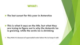 WHAT?
The last sunset for this year in Antarctica
This is what it says on the title, but what they
are trying to figure out is why the Antarctic ice
is growing, while the arctic ice is shrinking
They think it is because of supercooled water below the ice keeps it cold