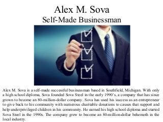 Alex M. Sova is a self-made successful businessman based in Southfield, Michigan. With only
a high school diploma, Sova founded Sova Steel in the early 1990’s, a company that has since
grown to become an 80-million-dollar company. Sova has used his success as an entrepreneur
to give back to his community with numerous charitable donations to causes that support and
help underprivileged children in his community. He earned his high school diploma and started
Sova Steel in the 1990s. The company grew to become an 80-million-dollar behemoth in the
local industry.
Alex M. Sova
Self-Made Businessman
 