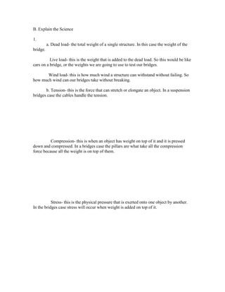 B. Explain the Science

1.
          a. Dead load- the total weight of a single structure. In this case the weight of the
bridge.

          Live load- this is the weight that is added to the dead load. So this would be like
cars on a bridge, or the weights we are going to use to test our bridges.

       Wind load- this is how much wind a structure can withstand without failing. So
how much wind can our bridges take without breaking.

       b. Tension- this is the force that can stretch or elongate an object. In a suspension
bridges case the cables handle the tension.




          Compression- this is when an object has weight on top of it and it is pressed
down and compressed. In a bridges case the pillars are what take all the compression
force because all the weight is on top of them.




           Stress- this is the physical pressure that is exerted onto one object by another.
In the bridges case stress will occur when weight is added on top of it.
 
