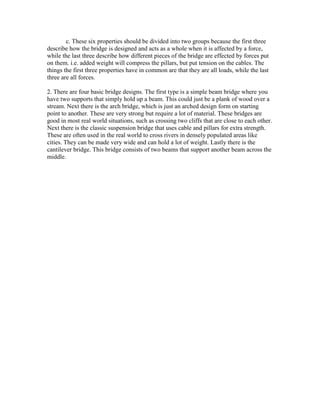 c. These six properties should be divided into two groups because the first three
describe how the bridge is designed and acts as a whole when it is affected by a force,
while the last three describe how different pieces of the bridge are effected by forces put
on them. i.e. added weight will compress the pillars, but put tension on the cables. The
things the first three properties have in common are that they are all loads, while the last
three are all forces.

2. There are four basic bridge designs. The first type is a simple beam bridge where you
have two supports that simply hold up a beam. This could just be a plank of wood over a
stream. Next there is the arch bridge, which is just an arched design form on starting
point to another. These are very strong but require a lot of material. These bridges are
good in most real world situations, such as crossing two cliffs that are close to each other.
Next there is the classic suspension bridge that uses cable and pillars for extra strength.
These are often used in the real world to cross rivers in densely populated areas like
cities. They can be made very wide and can hold a lot of weight. Lastly there is the
cantilever bridge. This bridge consists of two beams that support another beam across the
middle.
 