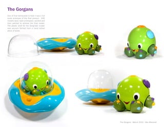 The Gorgans
One of final deliverable to Kids ii was a full
scale prototype of the final product. CAD
models were rapid prototyped, sanded and
then painted to achieve the final model.
The plastic shell for the Gorgi-bak cruiser
was vacuum formed from a hand lathed
piece of wood.




                                                 The Gorgans - March 2010 - Alex Marshall
 