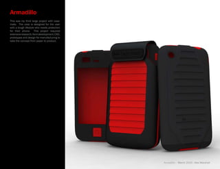 Armadillo
This was my third large project with case-
mate. The case is designed for the user
with a tough lifestyle who needs protection
for their phone. This project required
extensive research, form development, CAD,
prototypes and design for manufacturing to
take the concept from paper to product.




                                              Armadillo - March 2010 - Alex Marshall
 