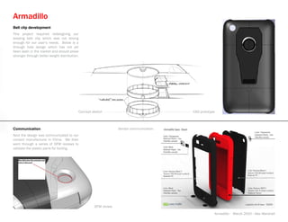 Armadillo
Belt clip development
This project required redesigning our
existing belt clip which was not strong
enough for our user’s needs. Below is a
through hole design which has not yet
been seen in the market and should prove
stronger through better weight distribution.




                                           Concept sketch                               CAD prototype



Communication                                                    Vendor communication
Next the design was communicated to our
contact manufacturer in China. We then
went through a series of DFM reviews to
validate the plastic parts for tooling.




                                                    DFM review
                                                                                                    Armadillo - March 2010 - Alex Marshall
 