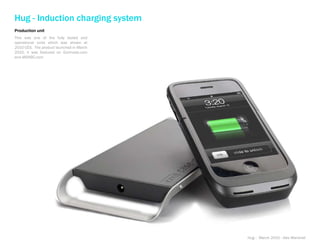 Hug - Induction charging system
Production unit
This was one of the fully tooled and
operational units which was shown at
2010 CES. The product launched in March
2010, it was featured on Gizimodo.com
and MSNBC.com




                                          Hug - March 2010 - Alex Marshall
 
