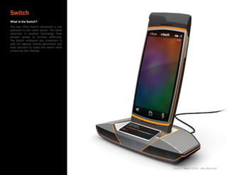 Switch
What is the Switch?
The new VTech Switch represents a new
approach to the home phone. The latest
advances in wireless technology have
allowed people to connect differently.
The Switch embraces this movement. It
aids the ageless traveler generation and
baby boomers to make this switch while
enhancing their lifestyle.




                                           Switch - March 2010 - Alex Marshall
 