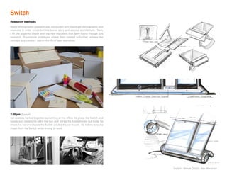 Switch
Research methods
Rapid ethnographic research was conducted with the target demographic and
analyzed in order to confirm the brand story and service architecture. Next,
I hit the paper to ideate with the new discovers that were found through this
research. Experience prototypes where then created to further validate the
concept and conduct day-in-the-life-of user scenarios.




2:00pm (Except)
Jon realizes he has forgotten something at the office. He grabs the Switch and
heads out. Usually he talks the bus and brings his headphones but today he
drives his car and places the Switch insides it’s car mount. He listens to some
music from his Switch while driving to work.




                                                                                  Switch - March 2010 - Alex Marshall
 