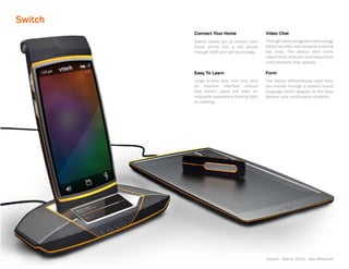 Switch
         Connect Your Home                   Video Chat
         Switch allows you to convert your   Through voice recognition technology
         home phone into a cell phone        Switch locates new persons entering
         through VOIP and wifi technology.   the chat. The device then turns
                                             toward their direction and stays there
                                             until someone else speaks.

         Easy To Learn                       Form
         Large screen size, icon size, and   The Switch differentness itself from
         an intuitive interface ensure       the market through a distinct brand
         that Switch users will have an      language which appeals to the baby
         enjoyable experience sharing data   boomer and comfortable contents.
         or chatting.




                                             Switch - March 2010 - Alex Marshall
 