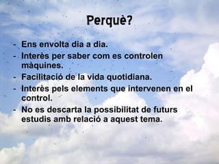 Perquè? Ens envolta dia a dia. Interès per saber com es controlen màquines. Facilitació de la vida quotidiana. Interès pels elements que intervenen en el control. No es descarta la possibilitat de futurs estudis amb relació a aquest tema. 