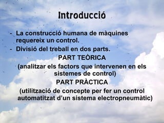 Introducció La construcció humana de màquines requereix un control. Divisió del treball en dos parts. PART TEÒRICA (analitzar els factors que intervenen en els sistemes de control) PART PRÀCTICA (utilització de concepte per fer un control automatitzat d’un sistema electropneumàtic) 