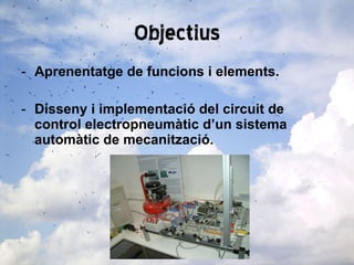 Objectius Aprenentatge de funcions i elements. Disseny i implementació del circuit de control electropneumàtic d’un sistema automàtic de mecanització. 
