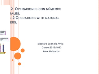 TEMA 2 OPERACIONES CON NÚMEROS
NATURALES.
TOPIC 2 OPERATIONS WITH NATURAL
NUMBERS.




                  Maestro Juan de Avila
                     Curso:2012:1013
                      Alex Velizarov
 