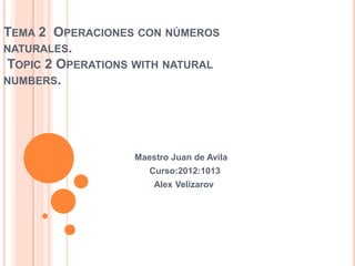 TEMA 2 OPERACIONES CON NÚMEROS
NATURALES.
TOPIC 2 OPERATIONS WITH NATURAL
NUMBERS.




                  Maestro Juan de Avila
                     Curso:2012:1013
                      Alex Velizarov
 