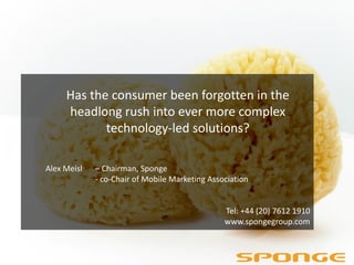 Has the consumer been forgotten in the
     headlong rush into ever more complex
            technology-led solutions?

Alex Meisl   – Chairman, Sponge
             - co-Chair of Mobile Marketing Association


                                                Tel: +44 (20) 7612 1910
                                                www.spongegroup.com
 