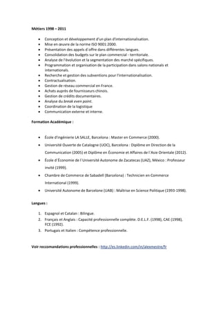 Métiers 1998 – 2011
 Conception et développement d'un plan d'internationalisation.
 Mise en œuvre de la norme ISO 9001:2000.
 Présentation des appels d´offre dans différentes langues.
 Consolidation des budgets sur le plan commercial - territoriale.
 Analyse de l'évolution et la segmentation des marché spécifiques.
 Programmation et organisation de la participation dans salons nationals et
internationals.
 Recherche et gestion des subventions pour l'internationalisation.
 Contractualisation.
 Gestion de réseau commercial en France.
 Achats auprès de fournisseurs chinois.
 Gestion de crédits documentaires.
 Analyse du break even point.
 Coordination de la logistique
 Communication externe et interne.
Formation Académique :
 École d'ingénierie LA SALLE, Barcelona : Master en Commerce (2000).
 Université Ouverte de Catalogne (UOC), Barcelona : Diplôme en Direction de la
Communication (2005) et Diplôme en Économie et Affaires de l´Asie Orientale (2012).
 École d´Économie de l´Université Autonome de Zacatecas (UAZ), México : Professeur
invité (1999).
 Chambre de Commerce de Sabadell (Barcelona) : Technicien en Commerce
International (1999).
 Université Autonome de Barcelone (UAB) : Maîtrise en Science Politique (1993-1998).
Langues :
1. Espagnol et Catalan : Bilingue.
2. Français et Anglais : Capacité professionnelle complète. D.E.L.F. (1998), CAE (1998),
FCE (1992).
3. Portugais et Italien : Compétence professionnelle.
Voir reccomandations professionnelles : http://es.linkedin.com/in/alexmestre/fr
 