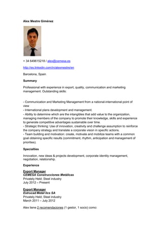 Alex Mestre Giménez




+ 34 649615218 / alex@cemesa.es

http://es.linkedin.com/in/alexmestre/en

Barcelona, Spain

Summary

Professional with experience in export, quality, communication and marketing
management. Outstanding skills:


- Communication and Marketing Management from a national-international point of
view
- International plans development and management.  
- Ability to determine which are the intangibles that add value to the organization,
managing members of the company to promote their knowledge, skills and experience
to generate competitive advantages sustainable over time.
- Strategic thinking: Use of innovation, creativity and challenge assumption to reinforce
the company strategy and translate a corporate vision in specific actions.
- Team building and motivation: create, motivate and mobilize teams with a common
goal obtaining specific results (commitment, rhythm, anticipation and management of
priorities). 

Specialties

Innovation, new ideas & projects development, corporate identity management,
negotiation, relationship.
Experience

Export Manager
CEMESA Construcciones Metálicas
Privately Held; Steel industry
July 2012 – Present

Export Manager
Estrucad Metàl·lics SA
Privately Held; Steel industry
March 2011 – July 2012

Alex tiene 2 recomendaciones (1 gestor, 1 socio) como:
 