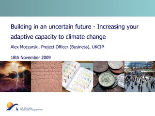 Building in an uncertain future - Increasing your adaptive capacity to climate change  Alex Moczarski, Project Officer (Business), UKCIP 18th November 2009 