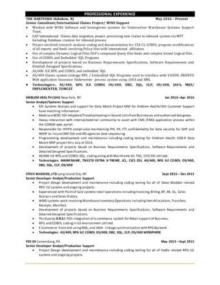 PROFESSIONAL EXPERIENCE
THE HARTFORD Hoboken, NJ May 2016 – Present
Senior Consultant/International Claims Project/ WINS Support
 Worked with WINS Software and homegrown systems for Underwriter Warehouse Systems Support
Team.
 LAP International Claims data migration project processing new claims to inbound system via MFT
Including Database creation for inbound process
 Project involved research analysis coding and documentation for 150 CL COBOL program modifications
of all reports and feeds involving Policy files with international affiliation
 Use of complex Dynamic Logical Files DLF’s compound Query files feeds and complex Joined Logical files.
 Use of COBOL and Embedded SQL Programs
 Development of projects based on Business Requirements Specifications, Software Requirements and
Detailed Designed Specifications.
 AS/400 ILE RPG and COBOL and embedded SQL
 AS/400 Claims system Linkage RPG / Embedded SQL Programs used to interface with VISION, PRONTO
Web application Insurance Underwriter process system using JAVA and XML
 Technologies:, AS/400, RPG ILE COBOL OS/400, DB2, SQL, CLP, OS/400, JAVA, MKS/
IMPLEMENTER, TOMCAT
EMBLEM HEALTH (GHI) New York, NY Jan 2016 –Apr 2016
Senior Analyst/Systems Support
 EDI Systems Analysis and support for Data Match Project MSP for Emblem Health/GHI Customer Support
have matching information.
 MedicareBCRC EDI Helpdesk/Troubleshootingin-bound callsfromBusinesses and authorized designees.
 Heavy interaction with internal/external community to assist with CMS /EMQ application process within
the COBSW web portal.
 Responsible for HIPPA compliance maintaining PHI, PII, FTI confidentiality for data security for GHP and
NGHP to insureCMS SSA and IRS agencies data sequencing.
 Programming development and maintenance including coding testing for Emblem Health COB-R Data
Match MSP project thru July of 2016.
 Development of projects based on Business Requirements Specifications, Software Requirements and
Detailed Designed Specifications.
 AS/400 ILE RPG and COBOL SQL, codingalongwith Mainframe JCL TSO, CICS EDI utilized.
 Technologies: MAINFRAME, TN3270 EXTRA X-TREME, JCL, CICS EDI, AS/400, RPG ILE COBOL OS/400,
DB2, SQL, CLP, OS/400
STEVE MADDEN, LTD Long Island City, NY Sept 2015 – Dec 2015
Senior Developer Analyst/Production Support
 Project Design development and maintenance including coding testing for all of Steve Madden related
RPG ILE systems and ongoing projects.
 Experienced with Pointof Sale systems retail operations includingInvoicing,Billing,AP, AR, GL, Sales
Analysis and Sales History.
 WMS systems work involving WarehouseInventory Operations includingItemAllocations,Transfers,
Receipts, Manifest.
 Development of projects based on Business Requirements Specifications, Software Requirements and
Detailed Designed Specifications.
 Third party O.R.S.I POS integration of e-commerce system for Retail support of Business.
 RPG and COBOL codingin ILE environment utilized.
 E-Commerce front end usingXML, and JAVA linkagesynchronization with RPGBackend
 Technologies: AS/400, RPG ILE COBOL OS/400, DB2, SQL, CLP, OS/400 WEBSPHERE
FED EX Canonsburg, PA May 2015 – Sept 2015
Senior Developer Analyst/Production Support
 Project Design development and maintenance including coding testing for all of FedEx related RPG ILE
systems and ongoing projects.
 