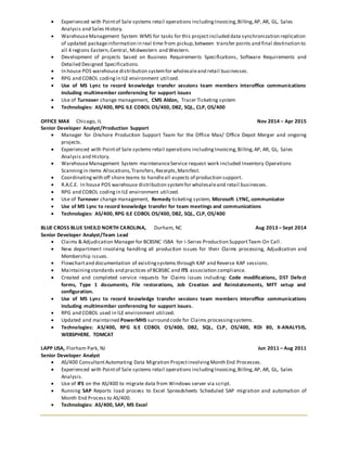  Experienced with Pointof Sale systems retail operations includingInvoicing,Billing,AP, AR, GL, Sales
Analysis and Sales History.
 WarehouseManagement System WMS for tasks for this projectincluded data synchronization replication
of updated packageinformation in real time from pickup,between transfer points and final destination to
all 4 regions Eastern,Central, Midwestern and Western.
 Development of projects based on Business Requirements Specifications, Software Requirements and
Detailed Designed Specifications.
 In house POS warehouse distribution systemfor wholesaleand retail businesses.
 RPG and COBOL codingin ILE environment utilized.
 Use of MS Lync to record knowledge transfer sessions team members interoffice communications
including multimember conferencing for support issues
 Use of Turnover change management, CMS Aldon, Tracer Ticketing system
 Technologies: AS/400, RPG ILE COBOL OS/400, DB2, SQL, CLP, OS/400
OFFICE MAX Chicago, IL Nov 2014 – Apr 2015
Senior Developer Analyst/Production Support
 Manager for Onshore Production Support Team for the Office Max/ Office Depot Merger and ongoing
projects.
 Experienced with Pointof Sale systems retail operations includingInvoicing,Billing,AP, AR, GL, Sales
Analysis and History.
 WarehouseManagement System maintenanceService request work included Inventory Operations
Scanningin items Allocations,Transfers,Receipts,Manifest.
 Coordinatingwith off shore teams to handleall aspects of production support.
 R.A.C.E. In house POS warehouse distribution systemfor wholesaleand retail businesses.
 RPG and COBOL codingin ILE environment utilized.
 Use of Turnover change management, Remedy ticketing system, Microsoft LYNC, communicator
 Use of MS Lync to record knowledge transfer for team meetings and communications
 Technologies: AS/400, RPG ILE COBOL OS/400, DB2, SQL, CLP, OS/400
BLUE CROSS BLUE SHEILD NORTH CAROLINA, Durham, NC Aug 2013 – Sept 2014
Senior Developer Analyst/Team Lead
 Claims & Adjudication Manager for BCBSNC ISBA for i-Series Production SupportTeam On Call.
 New department involving handling all production issues for their Claims processing, Adjudication and
Membership issues.
 Flowchartand documentation of existingsystems through KAP and Reverse KAP sessions.
 Maintainingstandards and practices of BCBSBC and ITS association compliance.
 Created and completed service requests for Claims issues including: Code modifications, DST Defect
forms, Type 1 documents, File restorations, Job Creation and Reinstatements, MFT setup and
configuration.
 Use of MS Lync to record knowledge transfer sessions team members interoffice communications
including multimember conferencing for support issues.
 RPG and COBOL used in ILE environment utilized.
 Updated and maintained PowerMHS surround code for Claims processingsystems.
 Technologies: AS/400, RPG ILE COBOL OS/400, DB2, SQL, CLP, OS/400, RDI 80, X-ANALYSIS,
WEBSPHERE. TOMCAT
LAPP USA, Florham Park, NJ Jun 2011 – Aug 2011
Senior Developer Analyst
 AS/400 ConsultantAutomating Data Migration ProjectinvolvingMonth End Processes.
 Experienced with Pointof Sale systems retail operations includingInvoicing,Billing,AP, AR, GL, Sales
Analysis.
 Use of IFS on the AS/400 to migrate data from Windows server via script.
 Running SAP Reports load process to Excel Spreadsheets Scheduled SAP migration and automation of
Month End Process to AS/400.
 Technologies: AS/400, SAP, MS Excel
 