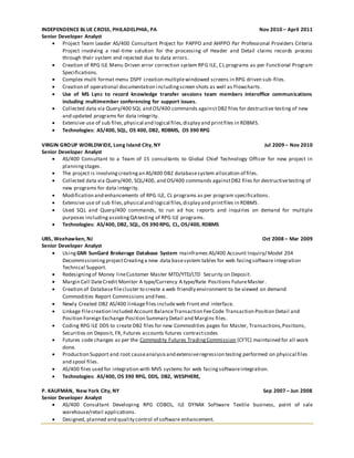 INDEPENDENCE BLUE CROSS, PHILADELPHIA, PA Nov 2010 – April 2011
Senior Developer Analyst
 Project Team Leader AS/400 Consultant Project for PAPPO and AHPPO Par Professional Providers Criteria
Project involving a real-time solution for the processing of Header and Detail claims records process
through their system end rejected due to data errors.
 Creation of RPG ILE Menu Driven error correction system RPG ILE, CL programs as per Functional Program
Specifications.
 Complex multi format menu DSPF creation multiplewindowed screens in RPG driven sub-files.
 Creation of operational documentation includingscreen shots as well as Flowcharts.
 Use of MS Lync to record knowledge transfer sessions team members interoffice communications
including multimember conferencing for support issues.
 Collected data via Query/400 SQL and OS/400 commands againstDB2 files for destructive testing of new
and updated programs for data integrity.
 Extensive use of sub files,physical and logical files,display and printfiles in RDBMS.
 Technologies: AS/400, SQL, OS 400, DB2, RDBMS, OS 390 RPG
VIRGIN GROUP WORLDWIDE, Long Island City, NY Jul 2009 – Nov 2010
Senior Developer Analyst
 AS/400 Consultant to a Team of 15 consultants to Global Chief Technology Officer for new project in
planningstages.
 The project is involvingcreatingan AS/400 DB2 databasesystem allocation of files.
 Collected data via Query/400, SQL/400, and OS/400 commands againstDB2 files for destructivetesting of
new programs for data integrity.
 Modification and enhancements of RPG ILE, CL programs as per program specifications.
 Extensive use of sub files,physical and logical files,display and printfiles in RDBMS.
 Used SQL and Query/400 commands, to run ad hoc reports and inquiries on demand for multiple
purposes includingassistingQAtesting of RPG ILE programs.
 Technologies: AS/400, DB2, SQL, OS 390 RPG, CL, OS/400, RDBMS
UBS, Weehawken, NJ Oct 2008 – Mar 2009
Senior Developer Analyst
 Using GMI SunGard Brokerage Database System mainframes AS/400 Account Inquiry/ Model 204
DecommissioningprojectCreatinga new data basesystem tables for web facingsoftware integration
Technical Support.
 Redesigningof Money lineCustomer Master MTD/YTD/LTD Security on Deposit.
 Margin Call DateCredit Monitor A type/Currency A type/Rate Positions FutureMaster.
 Creation of Databasefilecluster to create a web friendly environment to be viewed on demand
Commodities Report Commissions and Fees.
 Newly Created DB2 AS/400 linkagefiles includeweb Front end interface.
 Linkage Filecreation included Account BalanceTransaction FeeCode Transaction Position Detail and
Position Foreign Exchange Position Summary Detail and Margins files.
 Coding RPG ILE DDS to create DB2 files for new Commodities pages for Master, Transactions,Positions,
Securities on Deposit, FX, Futures accounts futures contractcodes
 Futures code changes as per the Commodity Futures TradingCommission (CFTC) maintained for all work
done.
 Production Support and root causeanalysisand extensiveregression testing performed on physical files
and spool files.
 AS/400 files used for integration with MVS systems for web facingsoftwareintegration.
 Technologies: AS/400, OS 390 RPG, DDS, DB2, WESPHERE,
P. KAUFMAN, New York City, NY Sep 2007 – Jun 2008
Senior Developer Analyst
 AS/400 Consultant Developing RPG COBOL, ILE DYNAX Software Textile business, point of sale
warehouse/retail applications.
 Designed, planned and quality control of software enhancement.
 