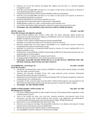  Extensive use of sub files physical and logical files, display and print files in a relational database
management system.
 Used SQL and Query/400 RBM and A/plus to run reports on SQL servers and inquiries on demand in
assistingQAtesting of RPG ILE programs.
 Created and transferred Excel files to and from AS/400 and MainframeDatabases.
 Used SQL and Query/400 RBM and A/plus to run reports on SQL servers and inquiries on demand in
assistingQAtesting of RPG ILE programs.
 Checking scheduled EDI Transmissionsreceived for accuracy.
 Assigningtasks to Programmers familiar with systems in development.
 AS/400 Helpdesk support for IT dept. usingOutlook to coordinatewith users.
 Use of A/Plus Job Scheduler MKS Implementer software for organizingissues and work orders
 Technologies: SQL, Query/400 RBM, A/plus, SQL Servers, RPG ILE, AS/400, MS Outlook,
ADP INC., Dayton, NJ Feb 2007 – Sep 2007
Senior RPG Developer Data Migration Specialist
 Using Pervasive Software Data Junction, HTML, XML, Dos Batch, Robocopy, Adobe Acrobat 8.0
Professional, Auto Split Professional, Migration of 20,000 plus clients from remote acquired clients to 18
AS/400’s located across thecountry.
 UsingDos scripts in batch unzipped moved splitand distributed 20,000
Employee’s to our data basesystem to FTP and SQL fileservers for Clientuse.
 Extracted mapped data from Excel Reports spreadsheets to run mapped Data Junction conversions
through Repository Explorer and Dos Batch scripts.
 Uploaded run conversions to designated AS/400 based on location 18 in total modifying RPG ILE, CL
programs and XML scripts.
 Collected data via Query/400 SQL, OS/400 commands againstDB2 files for destructive testing of new and
updated programs for data integrity.
 ModifyingRPG ILE, CL modules as per programspecifications
 UsingQuery/400 and SQL/400 for research data manipulation and reports
 Technologies: Query/400, SQL/400, OS/400, RPG ILE, CL, AS 400, MS Excel, WEBSPHERE HTML, XML,
DOS Batch, Robocopy, Adobe Acrobat, Auto Split Professional
LIZ CLAIBORNE INC., North Bergen, NJ Nov 2005 – Feb 2007
Senior RPG Developer
 Homegrown warehouse/retail system coding in RPG/400 6+ month project making changes to packing
slips,lists,labels,manifests formats.
 Working with Barcodes formatted Printer files using advanced printer functions Automating,
Flowchartingand documenting all procedures.
 Modification and enhancements made to existing Homegrown ERP and Change management systems for
implementation from scheduled tasks.
 Using Zebra Printer command codes to format labels in DDS for RPG programs and associated CLP and
DDS display files after extensive destructive testing usingcopy of livedata for program integrity.
 Technologies: CLP, DDS, RPG/400, OS/400
GARDEN OF EDEN GOURMET FOODS, Brooklyn, NY May 2005 – Oct 2005
MIS Management/ Consultant
 VAI System 2000Developing RPG ILE code related to business, POS warehouse/retail applications under
complete project lifecycle.
 Some of the entities are items, cost, price lists, inventory allocations, and inquiries. Some of the
transactions and data flow include warehouse Item transfer, cross applications and authorization,
accounts payable/receivable,order entry, barcodes,general ledger. AS/400, Windows XP.
 Maintenance of a set of OS/400 DB2, DDS, RPG and CL codes.
 Extensive use of physical and logical files Query/400 commands, to run Reports and inquiries of newly
entered data from Quick books system to AS/400 V5R3.
 Monitoringand testing data integrity entered on VAI databasefiles.
 UtilizingQODBC in excel for creation of .IIF fileformat for AS/400
 