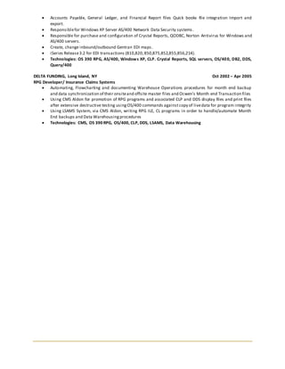 Accounts Payable, General Ledger, and Financial Report files Quick books file integration Import and
export.
 Responsiblefor Windows XP Server AS/400 Network Data Security systems.
 Responsible for purchase and configuration of Crystal Reports, QODBC, Norton Antivirus for Windows and
AS/400 servers.
 Create, change inbound/outbound Gentran EDI maps.
 iSeries Release3.2 for EDI transactions (810,820,850,875,852,855,856,214).
 Technologies: OS 390 RPG, AS/400, Windows XP, CLP. Crystal Reports, SQL servers, OS/400, DB2, DDS,
Query/400
DELTA FUNDING, Long Island, NY Oct 2002 – Apr 2005
RPG Developer/ Insurance Claims Systems
 Automating, Flowcharting and documenting Warehouse Operations procedures for month end backup
and data synchronization of their onsiteand offsite master files and Ocwen’s Month end Transaction files
 Using CMS Aldon for promotion of RPG programs and associated CLP and DDS display files and print files
after extensive destructive testing usingOS/400 commands againstcopy of livedata for program integrity
 Using LSAMS System, via CMS Aldon, writing RPG ILE, CL programs in order to handle/automate Month
End backups and Data Warehousingprocedures
 Technologies: CMS, OS 390 RPG, OS/400, CLP, DDS, LSAMS, Data Warehousing
 