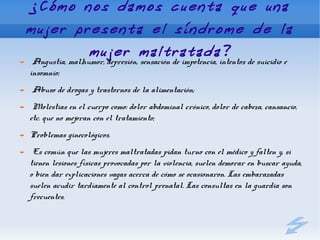 ¿Cómo nos damos cuenta que una
mujer presenta el síndrome de la
        mujer maltratada?
 Angustia, malhumor, depresión, sensación de impotencia, intentos de suicidio e
insomnio;
Abuso de drogas y trastornos de la alimentación;
 Molestias en el cuerpo como: dolor abdominal crónico, dolor de cabeza, cansancio,
etc. que no mejoran con el tratamiento;
Problemas ginecológicos.
 Es común que las mujeres maltratadas pidan turno con el médico y falten y, si
tienen lesiones físicas provocadas por la violencia, suelen demorar en buscar ayuda,
o bien dar explicaciones vagas acerca de cómo se ocasionaron. Las embarazadas
suelen acudir tardíamente al control prenatal. Las consultas en la guardia son
frecuentes.
 