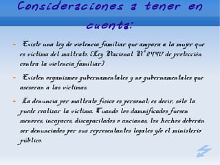 Consideraciones a tener en
                       cuenta:
 Existe una ley de violencia familiar que ampara a la mujer que
es víctima del maltrato. (Ley Nacional Nº 24417 de protección
contra la violencia familiar)
 Existen organismos gubernamentales y no gubernamentales que
asesoran a las víctimas.
 La denuncia por maltrato físico es personal; es decir, sólo la
puede realizar la víctima. Cuando los damnificados fuesen
menores, incapaces, discapacitados o ancianas, los hechos deberán
ser denunciados por sus representantes legales y/o el ministerio
público.
 