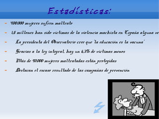 Estadísticas:
400.000 mujeres sufren maltrato
1,5 millones han sido víctimas de la violencia machista en España alguna vez
  La presidenta del Observatorio cree que 'la educación es la vacuna'
  Gracias a la ley integral, hay un 6,3% de víctimas menos
  Más de 90.000 mujeres maltratadas están protegidas
  Destacan el escaso resultado de las campañas de prevención
 