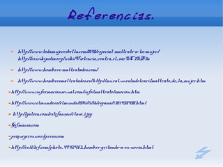 Referencias.

   http://www.todamujeresbella.com/8198/especial-maltrato-a-la-mujer/
   http://es.wikipedia.org/wiki/Violencia_contra_el_var%C3%B3n
   http://www.hombres-maltratados.com/
   http://www.hombresmaltratados.es/http://mural.uv.es/mdelcari/maltrato_de_la_mujer.htm
http://www.informacionsexual.com/info/maltrato/emocion.htm
http://www.elmundo.es/elmundo/2011/11/16/espana/1321458488.html
http://galeon.com/estefaniav/clave_1.jpg
Gifmania.com
psiqueyeros.wordpress.com
http://es.123rf.com/photo_4942453_hombre-gritando-a-su-novia.html
 
