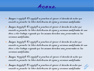 Anexo.

Imagen 1: copyleft. El copyleft se practica al ejercer el derecho de autor que
consiste en permitir la libre distribución de copias y versiones modificadas
Imagen 2:copyleft. El copyleft se practica al ejercer el derecho de autor que
consiste en permitir la libre distribución de copias y versiones modificadas de una
obra u otro trabajo, exigiendo que los mismos derechos sean preservados en las
versiones modificadas.
Imagen 3:copyleft. El copyleft se practica al ejercer el derecho de autor que
consiste en permitir la libre distribución de copias y versiones modificadas de una
obra u otro trabajo, exigiendo que los mismos derechos sean preservados en las
versiones modificadas.
Imagen 4:copyleft. El copyleft se practica al ejercer el derecho de autor que
consiste en permitir la libre distribución de copias y versiones modificadas
Imagen 5:copyleft. El copyleft se practica al ejercer el derecho de autor que
consiste en permitir la libre distribución de copias y versiones modificadas
 