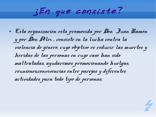 ¿En que consiste?

   Esta organización esta promovida por Don Juan Ramón
    y por Don Alex , consiste en la lucha contra la
    violencia de género, cuyo objetivo es reducir las muertes y
    heridas de las personas en cuyo caso han sido
    maltratadas, ayudaremos promocionando huelgas,
    reuniones,convivencias entre parejas y diferentes
    actividades para todo tipo de personas.
 