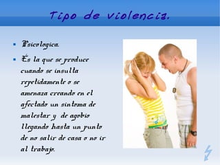 Tipo de violencia.

   Psicologica.
   És la que se produce
    cuando se insulta
    repetidamente o se
    amenaza creando en el
    afectado un sintoma de
    malestar y de agobio
    llegando hasta un punto
    de no salir de casa o no ir
    al trabajo.
 