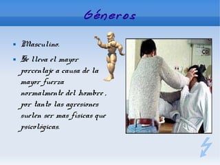 Géneros

   Masculino.
   Se lleva el mayor
    porcentaje a causa de la
    mayor fuerza
    normalmente del hombre ,
    por tanto las agresiones
    suelen ser mas físicas que
    psicológicas.
 