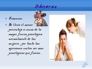 Géneros

   Femenino.
   Se lleva el menor
    porcentaje a causa de la
    mayor fuerza psicológica
    normalmente de las
    mujeres , por tanto las
    agresiones suelen ser mas
    psicológicas que físicas .
 