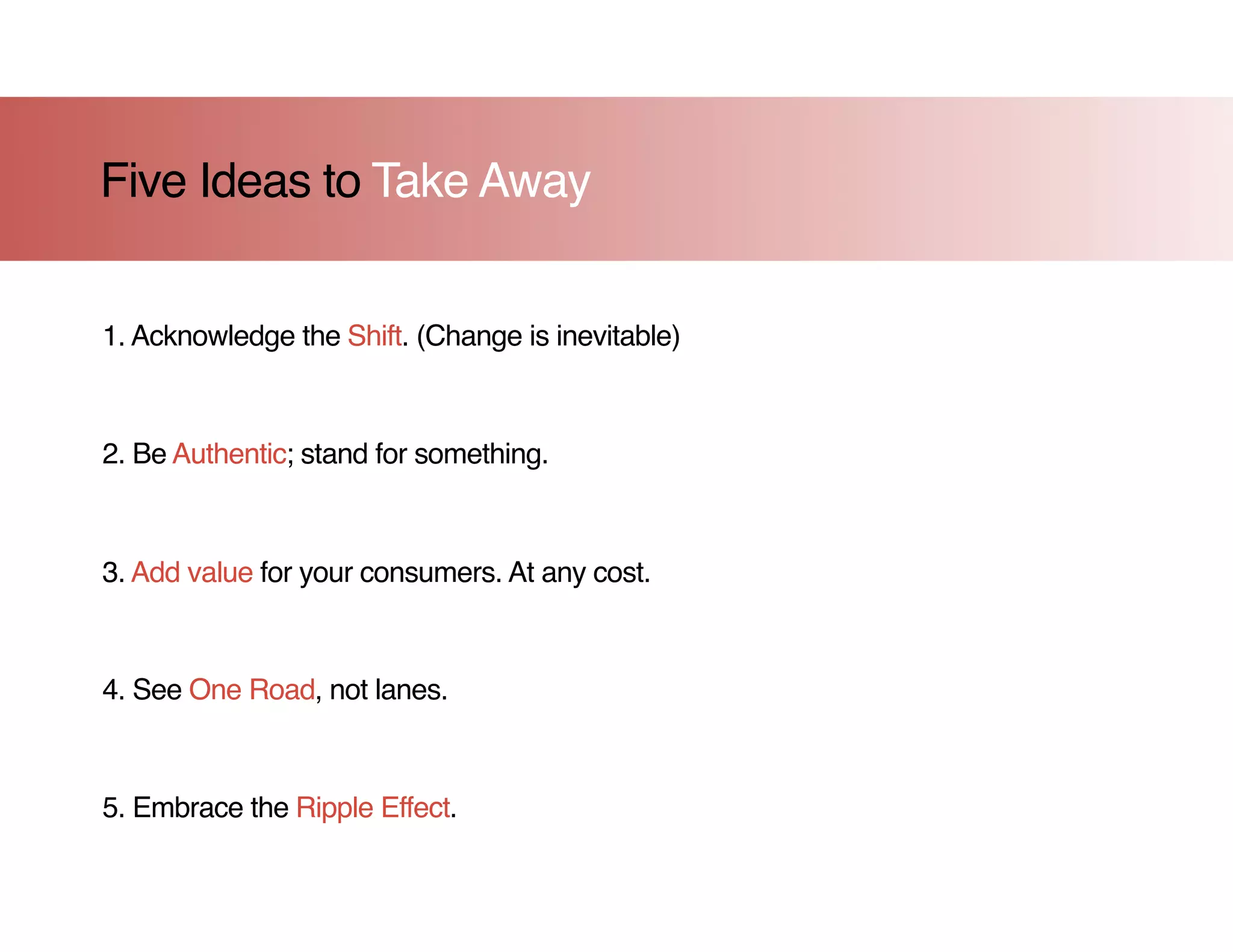 Five Ideas to Take Away


1. Acknowledge the Shift. (Change is inevitable)



2. Be Authentic; stand for something.



3. Add value for your consumers. At any cost.



4. See One Road, not lanes.



5. Embrace the Ripple Effect.
 