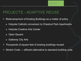 PROJECTS - ADAPTIVE REUSE
▸ Redevelopment of Existing Buildings as a matter of policy
๏ Holyoke Catholic conversion to Chestnut Park Apartments
๏ Holyoke Creative Arts Center
๏ Open Square
๏ Gateway City Arts
▸ Thousands of square feet of existing buildings reused
▸ Stretch Code → efficient alternative to standard building code
PROJECTS
 