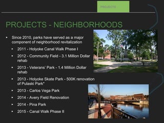 PROJECTS - NEIGHBORHOODS
▸ Since 2010, parks have served as a major
component of neighborhood revitalization
▸ 2011 - Holyoke Canal Walk Phase I
▸ 2012 - Community Field - 3.1 Million Dollar
rehab
▸ 2013 - Veterans’ Park - 1.4 Million Dollar
rehab
▸ 2013 - Holyoke Skate Park - 500K renovation
of Pulaski Park*
▸ 2013 - Carlos Vega Park
▸ 2014 - Avery Field Renovation
▸ 2014 - Pina Park
▸ 2015 - Canal Walk Phase II
PROJECTS
 