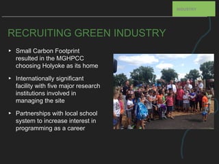 RECRUITING GREEN INDUSTRY
▸ Small Carbon Footprint
resulted in the MGHPCC
choosing Holyoke as its home
▸ Internationally significant
facility with five major research
institutions involved in
managing the site
▸ Partnerships with local school
system to increase interest in
programming as a career
INDUSTRY
 