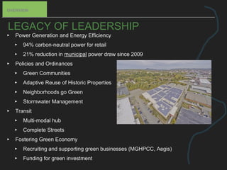 LEGACY OF LEADERSHIP
▸ Power Generation and Energy Efficiency
▸ 94% carbon-neutral power for retail
▸ 21% reduction in municipal power draw since 2009
▸ Policies and Ordinances
▸ Green Communities
▸ Adaptive Reuse of Historic Properties
▸ Neighborhoods go Green
▸ Stormwater Management
▸ Transit
▸ Multi-modal hub
▸ Complete Streets
▸ Fostering Green Economy
▸ Recruiting and supporting green businesses (MGHPCC, Aegis)
▸ Funding for green investment
OVERVIEW
 