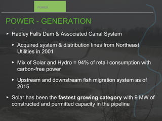 POWER - GENERATION
▸ Hadley Falls Dam & Associated Canal System
▸ Acquired system & distribution lines from Northeast
Utilities in 2001
▸ Mix of Solar and Hydro = 94% of retail consumption with
carbon-free power
▸ Upstream and downstream fish migration system as of
2015
▸ Solar has been the fastest growing category with 9 MW of
constructed and permitted capacity in the pipeline
POWER
 