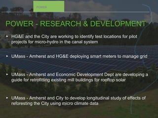 POWER - RESEARCH & DEVELOPMENT
▸ HG&E and the City are working to identify test locations for pilot
projects for micro-hydro in the canal system
▸ UMass - Amherst and HG&E deploying smart meters to manage grid
▸ UMass - Amherst and Economic Development Dept are developing a
guide for retrofitting existing mill buildings for rooftop solar
▸ UMass - Amherst and City to develop longitudinal study of effects of
reforesting the City using micro climate data
POWER
 