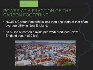 POWER AT A FRACTION OF THE
CARBON FOOTPRINT
▸ HG&E’s Carbon Footprint is less than one tenth of that of an
average utility in New England.
▸ 53.82 lbs of carbon dioxide per MWh produced (New
England avg. = 830 lbs)
POWER
 