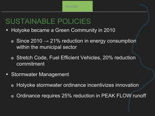SUSTAINABLE POLICIES
▸ Holyoke became a Green Community in 2010
๏ Since 2010 → 21% reduction in energy consumption
within the municipal sector
๏ Stretch Code, Fuel Efficient Vehicles, 20% reduction
commitment
▸ Stormwater Management
๏ Holyoke stormwater ordinance incentivizes innovation
๏ Ordinance requires 25% reduction in PEAK FLOW runoff
POLICIES
 