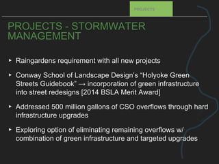 PROJECTS - STORMWATER
MANAGEMENT
▸ Raingardens requirement with all new projects
▸ Conway School of Landscape Design’s “Holyoke Green
Streets Guidebook” → incorporation of green infrastructure
into street redesigns [2014 BSLA Merit Award]
▸ Addressed 500 million gallons of CSO overflows through hard
infrastructure upgrades
▸ Exploring option of eliminating remaining overflows w/
combination of green infrastructure and targeted upgrades
PROJECTS
 