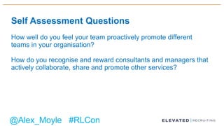 Self Assessment Questions
How well do you feel your team proactively promote different
teams in your organisation?
How do you recognise and reward consultants and managers that
actively collaborate, share and promote other services?
@Alex_Moyle #RLCon
 