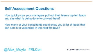 Self Assessment Questions
How quickly can your managers pull out their teams top ten leads
and say what is being done to convert them?
How many of your consultants could show you a list of leads that
can turn in to vacancies in the next 60 days?
@Alex_Moyle #RLCon
 