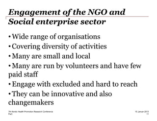 PwC
Engagement of the NGO and
Social enterprise sector
•Wide range of organisations
•Covering diversity of activities
•Many are small and local
•Many are run by volunteers and have few
paid staff
•Engage with excluded and hard to reach
•They can be innovative and also
changemakers
7th Nordic Health Promotion Research Conference
11
15. januar 2013
 